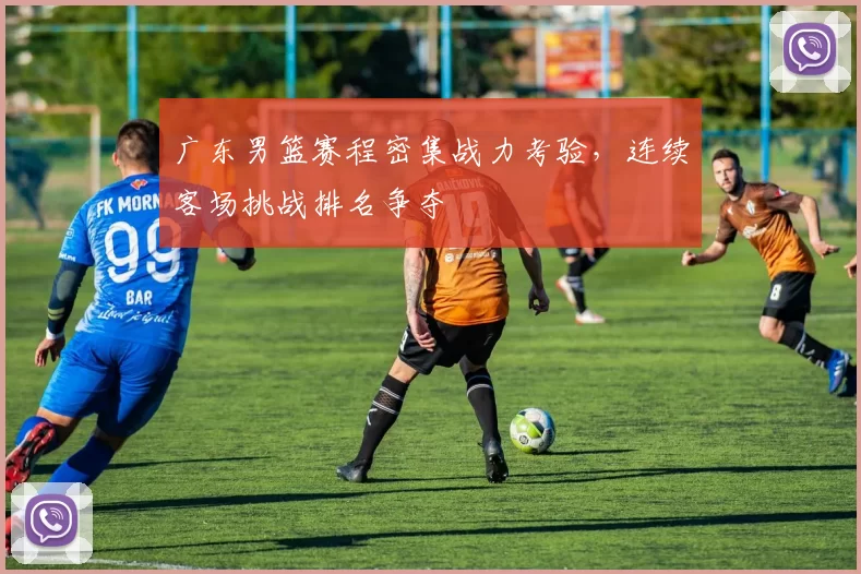 广东男篮赛程密集战力考验，连续客场挑战排名争夺