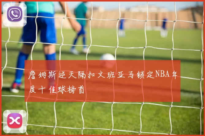 詹姆斯逆天隔扣文班亚马锁定NBA年度十佳球榜首