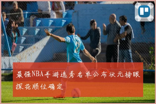最强NBA手游选秀名单公布状元榜眼探花顺位确定