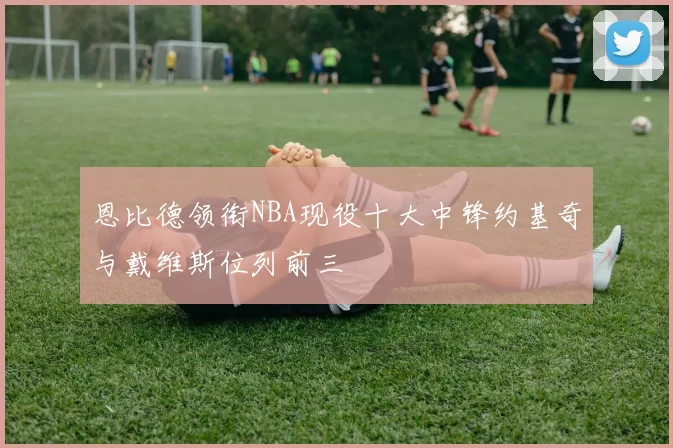 恩比德领衔NBA现役十大中锋约基奇与戴维斯位列前三