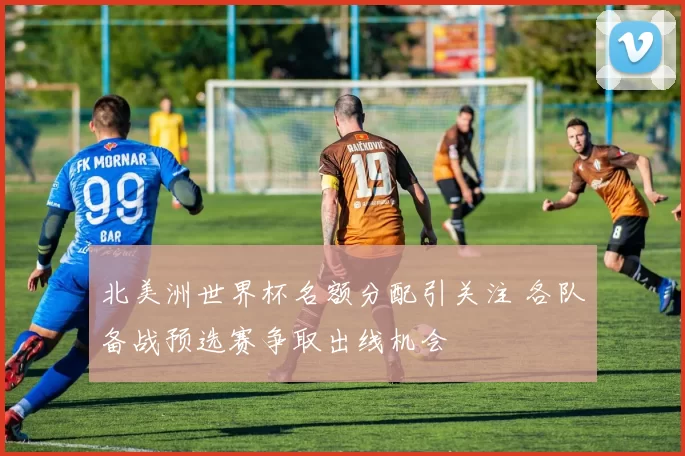 北美洲世界杯名额分配引关注 各队备战预选赛争取出线机会