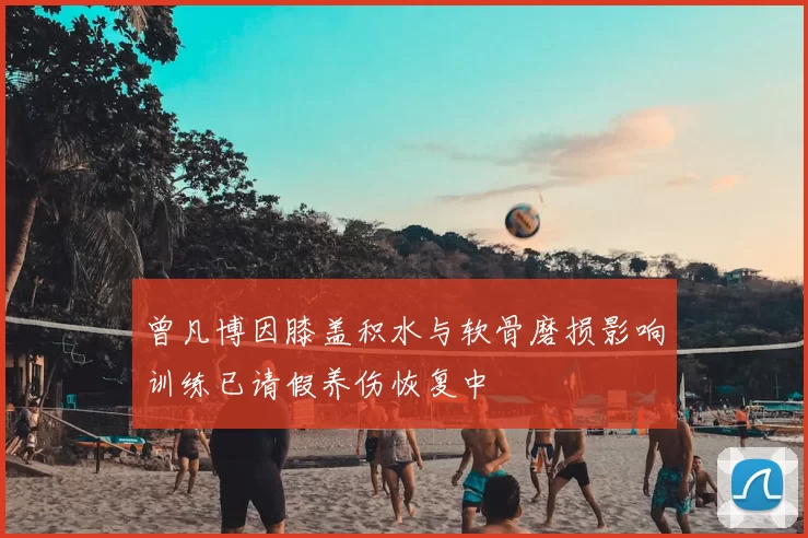 曾凡博因膝盖积水与软骨磨损影响训练已请假养伤恢复中
