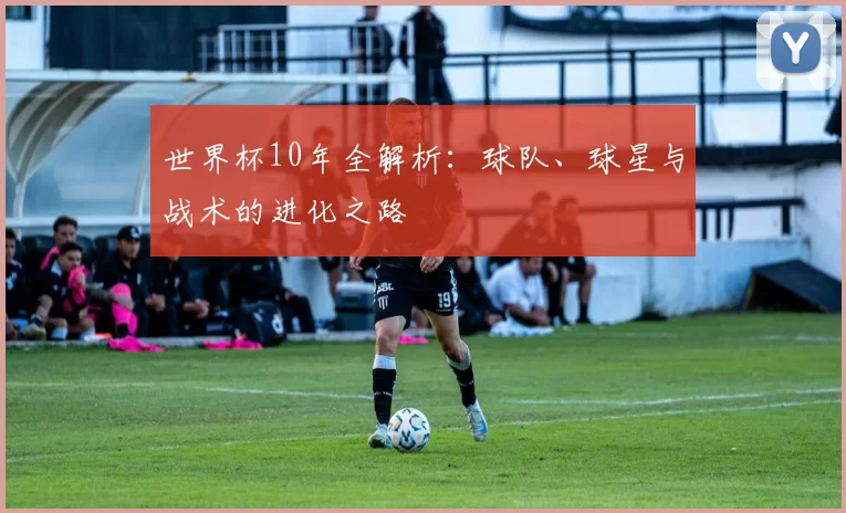 世界杯10年全解析：球队、球星与战术的进化之路
