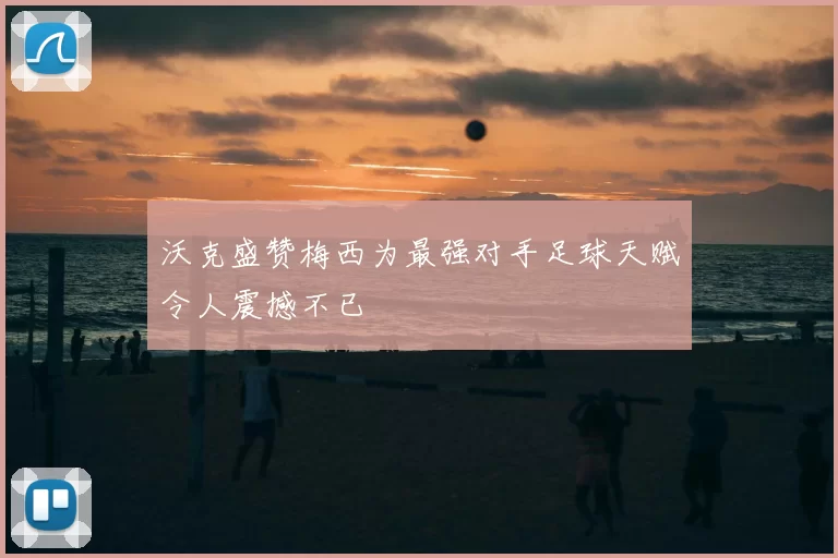 沃克盛赞梅西为最强对手足球天赋令人震撼不已