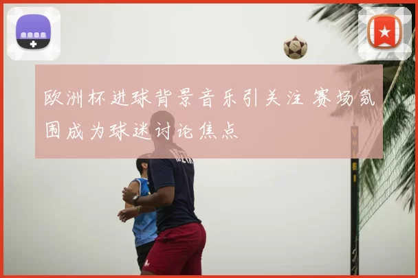 欧洲杯进球背景音乐引关注 赛场氛围成为球迷讨论焦点