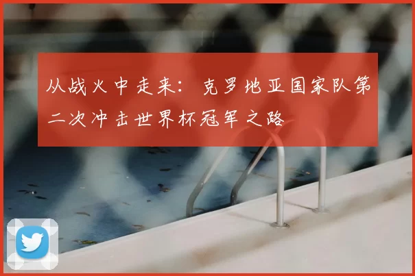 从战火中走来：克罗地亚国家队第二次冲击世界杯冠军之路