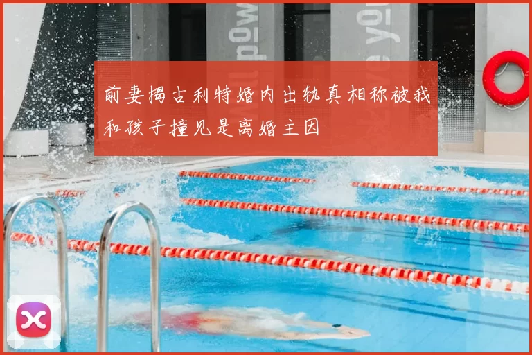 前妻揭古利特婚内出轨真相称被我和孩子撞见是离婚主因