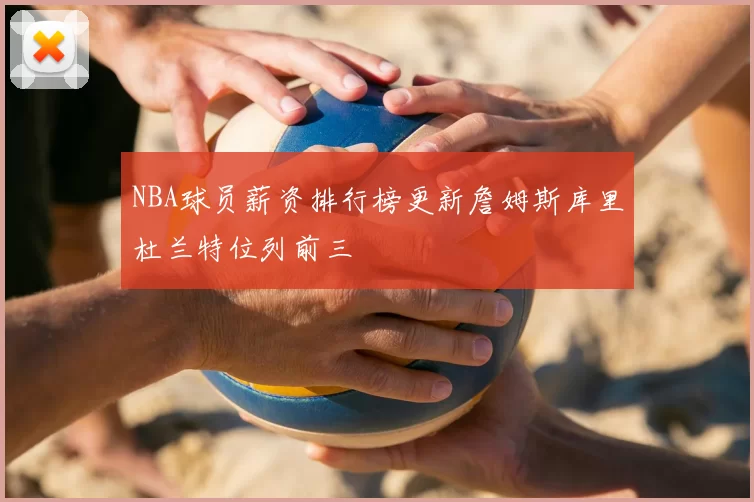 NBA球员薪资排行榜更新詹姆斯库里杜兰特位列前三