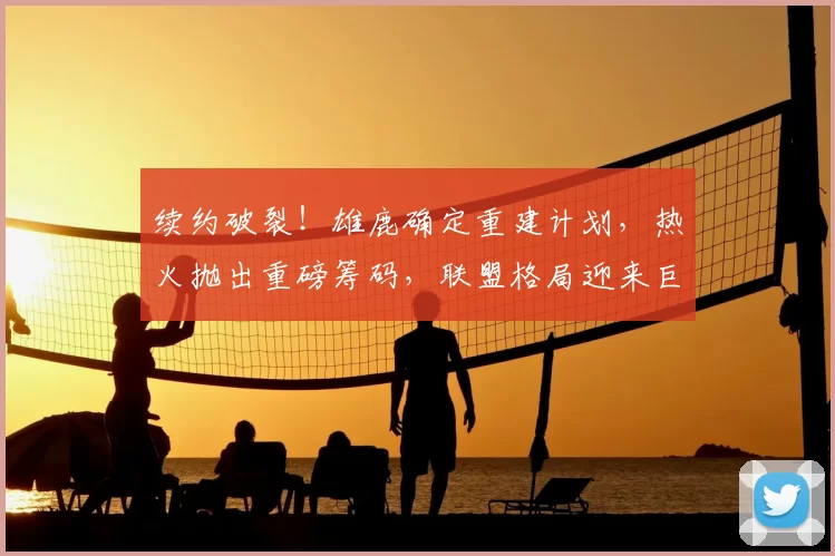 续约破裂！雄鹿确定重建计划，热火抛出重磅筹码，联盟格局迎来巨大变动_交易_1_CBA