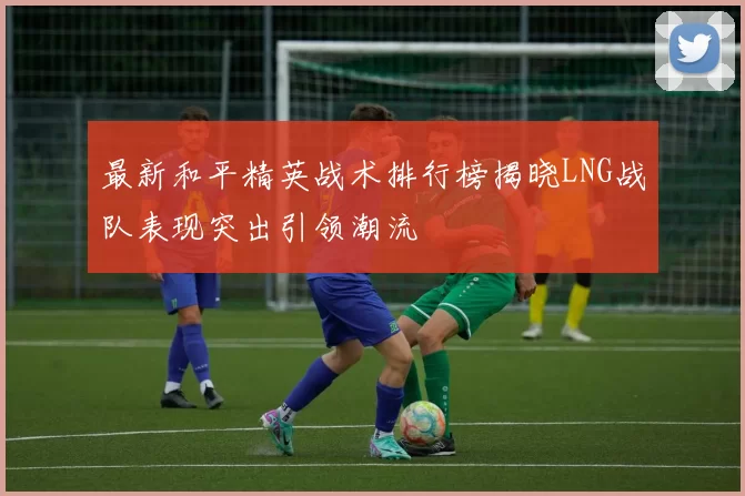 最新和平精英战术排行榜揭晓LNG战队表现突出引领潮流