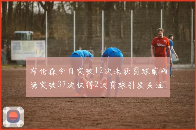 布伦森今日突破12次未获罚球前两场突破37次仅得2次罚球引发关注