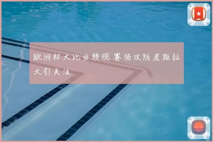 欧洲杯大比分频现 赛场攻防差距拉大引关注