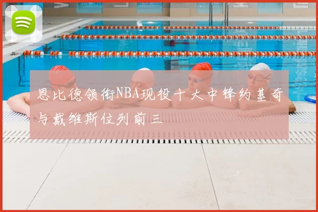 恩比德领衔NBA现役十大中锋约基奇与戴维斯位列前三