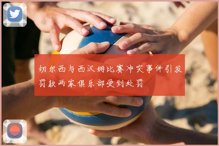切尔西与西汉姆比赛冲突事件引发罚款两家俱乐部受到处罚