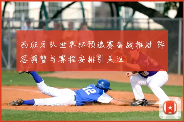 西班牙队世界杯预选赛备战推进 阵容调整与赛程安排引关注