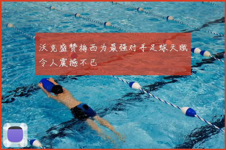 沃克盛赞梅西为最强对手足球天赋令人震撼不已