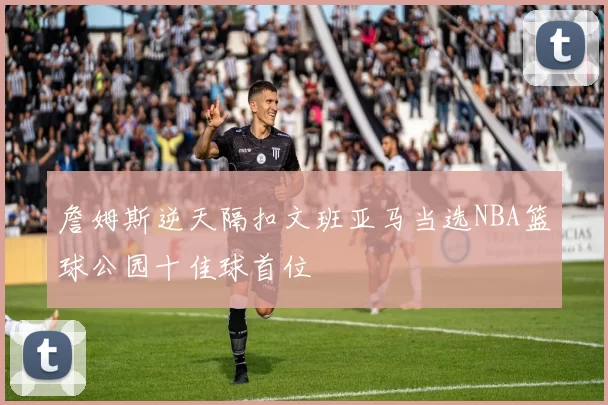 詹姆斯逆天隔扣文班亚马当选NBA篮球公园十佳球首位