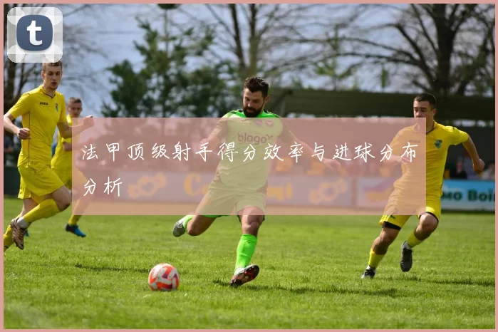 法甲顶级射手得分效率与进球分布分析