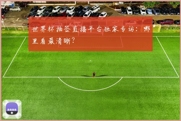 世界杯抽签直播平台独家专访:哪里看最清晰?