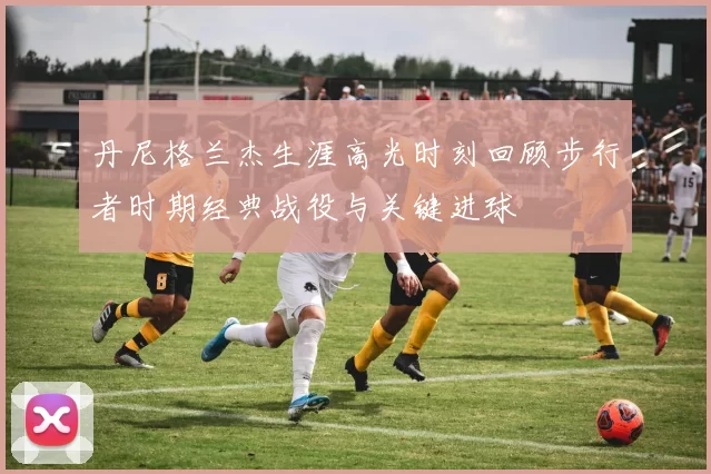 丹尼格兰杰生涯高光时刻回顾步行者时期经典战役与关键进球