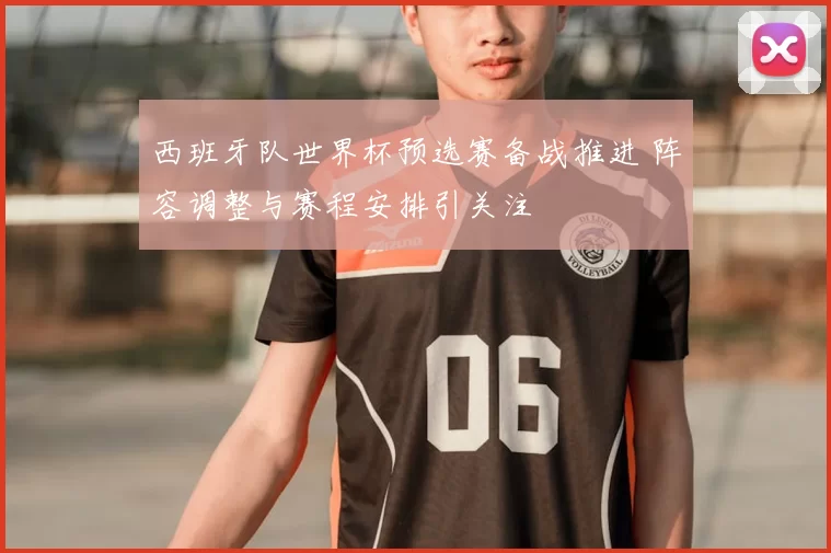 西班牙队世界杯预选赛备战推进 阵容调整与赛程安排引关注