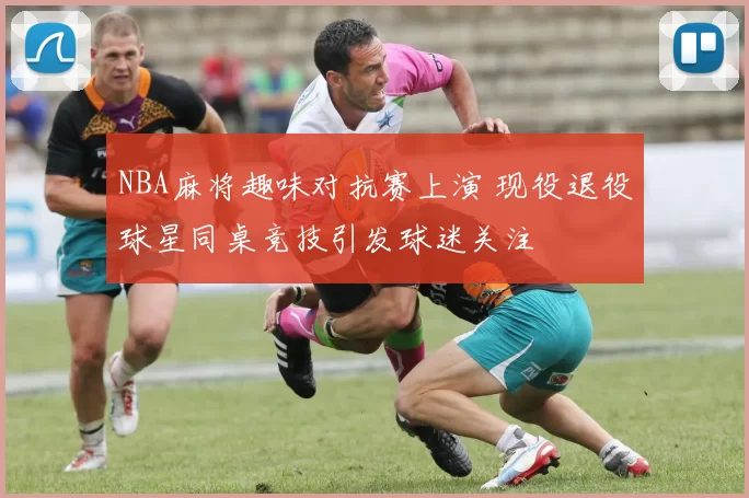 NBA麻将趣味对抗赛上演 现役退役球星同桌竞技引发球迷关注