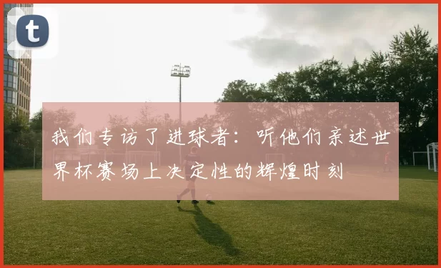 我们专访了进球者：听他们亲述世界杯赛场上决定性的辉煌时刻