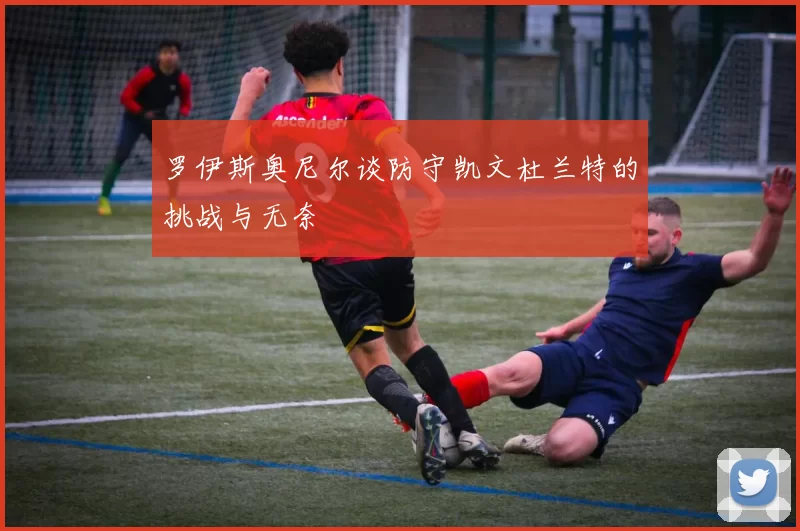 罗伊斯奥尼尔谈防守凯文杜兰特的挑战与无奈