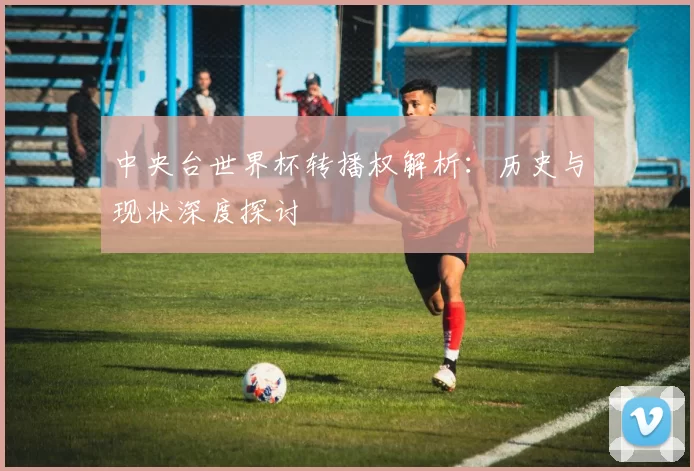 中央台世界杯转播权解析：历史与现状深度探讨