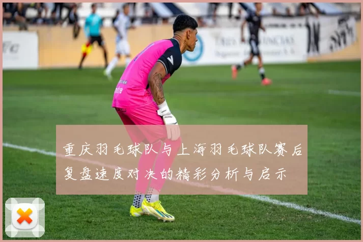 重庆羽毛球队与上海羽毛球队赛后复盘速度对决的精彩分析与启示