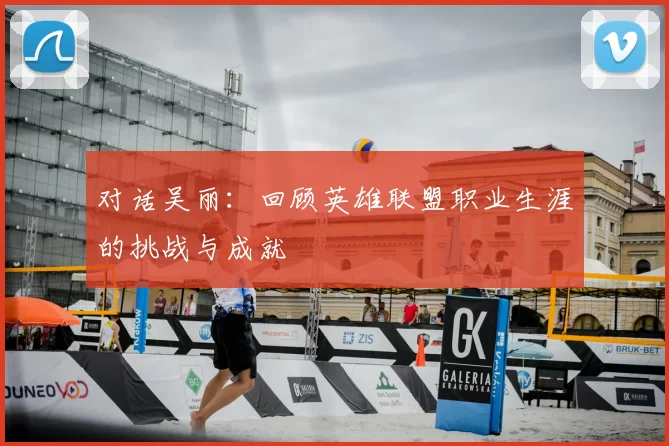 对话吴丽:回顾英雄联盟职业生涯的挑战与成就