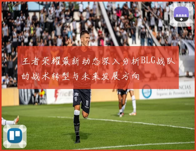 王者荣耀最新动态深入分析BLG战队的战术转型与未来发展方向