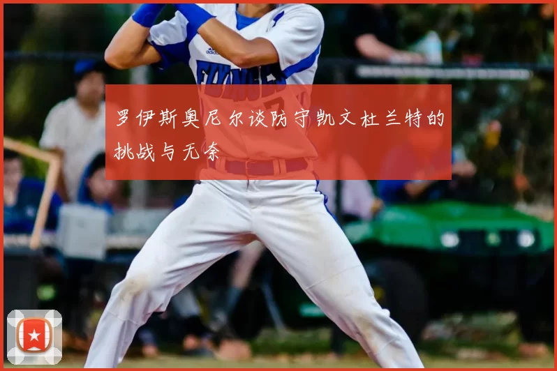 罗伊斯奥尼尔谈防守凯文杜兰特的挑战与无奈