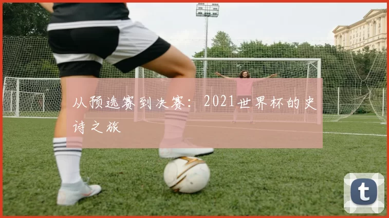 从预选赛到决赛：2021世界杯的史诗之旅