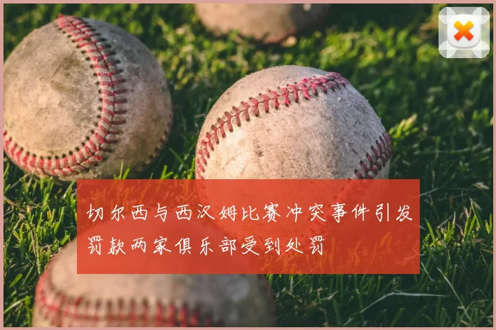 切尔西与西汉姆比赛冲突事件引发罚款两家俱乐部受到处罚