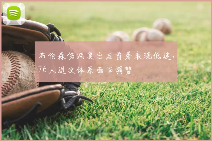 布伦森伤病复出后首秀表现低迷,76人进攻体系面临调整