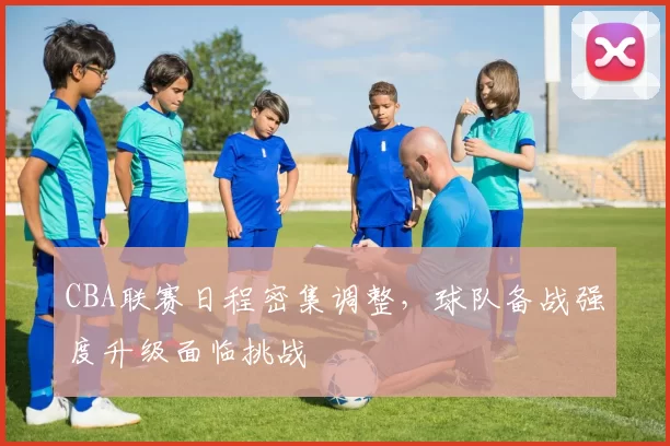 CBA联赛日程密集调整，球队备战强度升级面临挑战