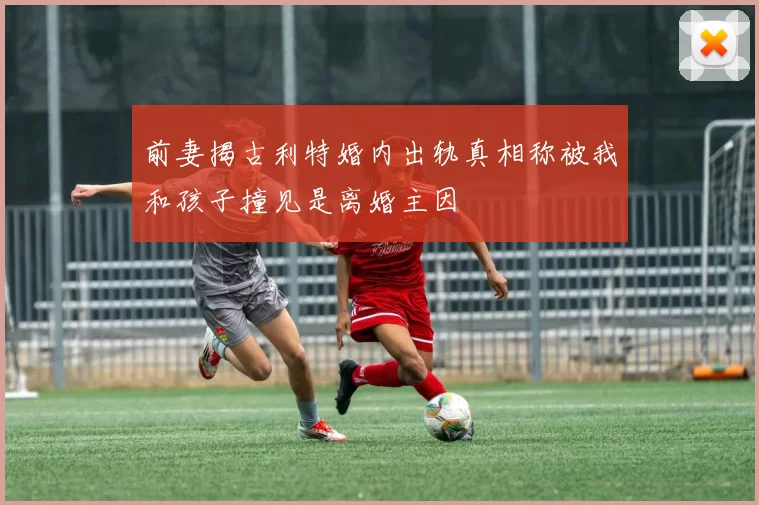 前妻揭古利特婚内出轨真相称被我和孩子撞见是离婚主因