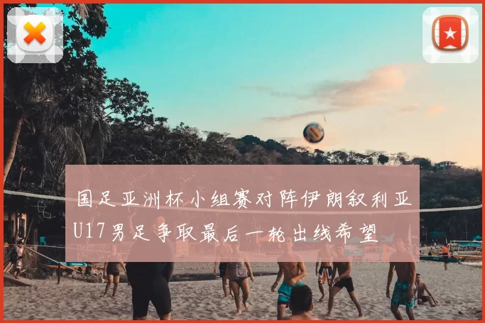 国足亚洲杯小组赛对阵伊朗叙利亚U17男足争取最后一轮出线希望