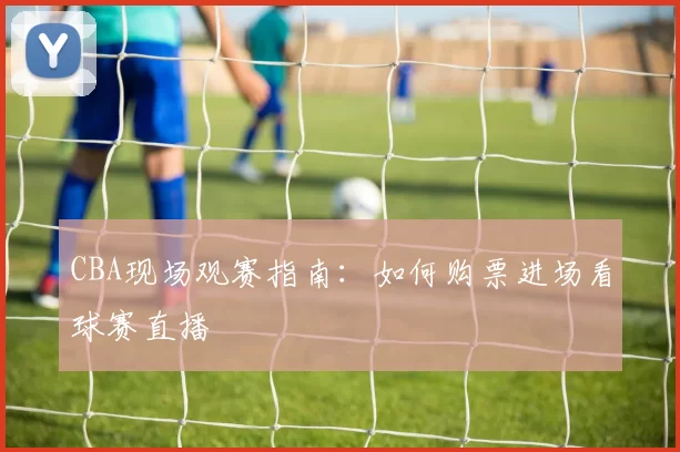 CBA现场观赛指南：如何购票进场看球赛直播