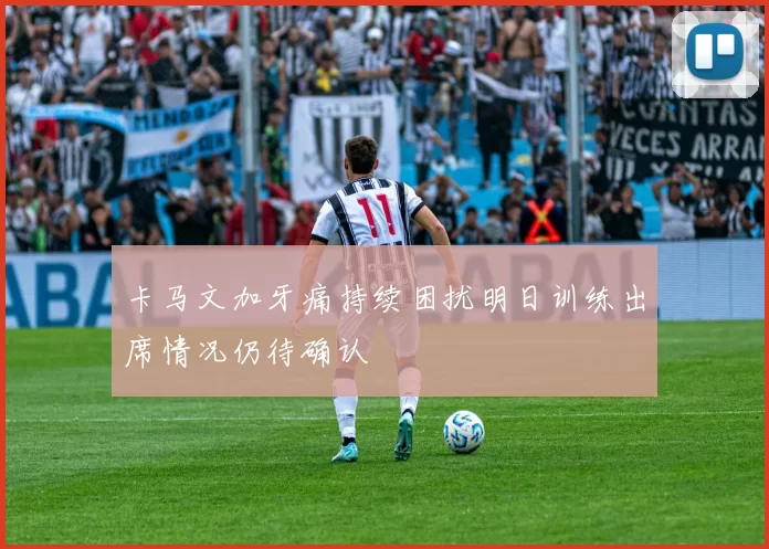 卡马文加牙痛持续困扰明日训练出席情况仍待确认