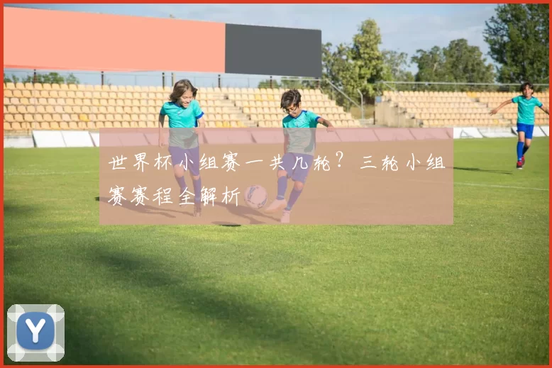 世界杯小组赛一共几轮？三轮小组赛赛程全解析