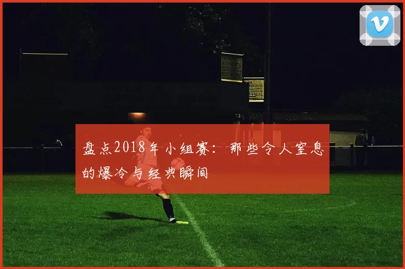 盘点2018年小组赛：那些令人窒息的爆冷与经典瞬间