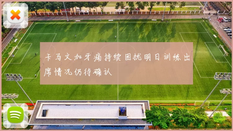 卡马文加牙痛持续困扰明日训练出席情况仍待确认
