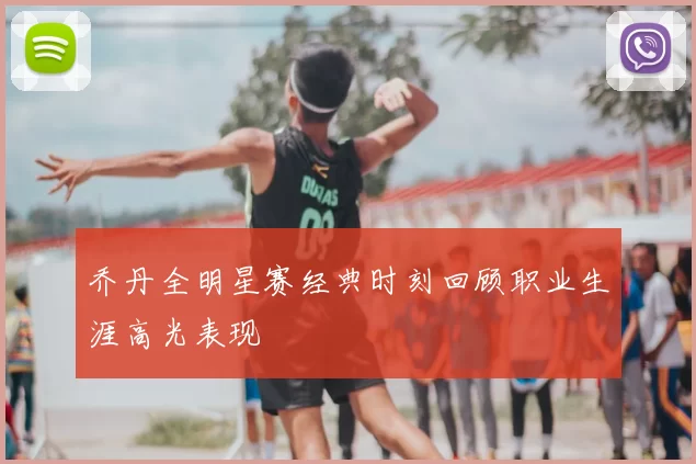 乔丹全明星赛经典时刻回顾职业生涯高光表现