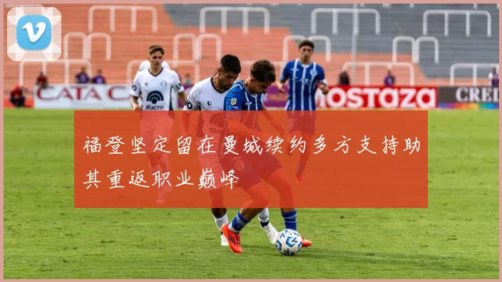 福登坚定留在曼城续约多方支持助其重返职业巅峰