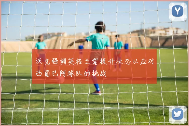 沃克强调英格兰需提升状态以应对西葡巴阿球队的挑战