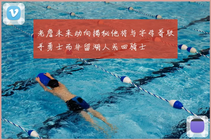 老詹未来动向揭秘他将与字母哥联手勇士而非留湖人或回骑士