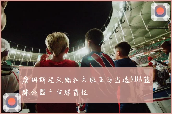 詹姆斯逆天隔扣文班亚马当选NBA篮球公园十佳球首位