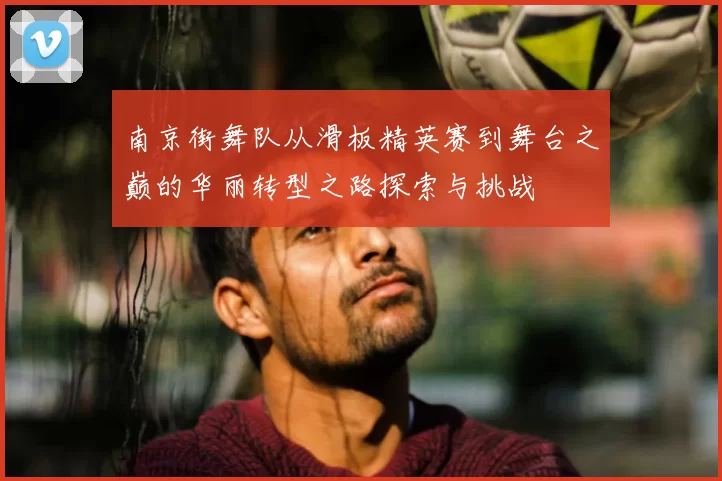 南京街舞队从滑板精英赛到舞台之巅的华丽转型之路探索与挑战